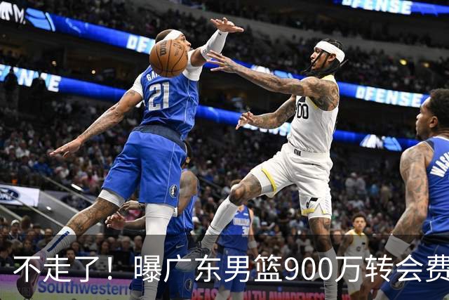 不走了！曝广东男篮900万转会费签下昔日状元内线，杜锋拒绝摆烂