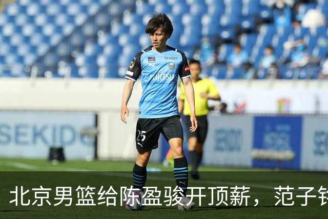 北京男篮给陈盈骏开顶薪，范子铭将受重用 替补中锋首选 赵睿不外租