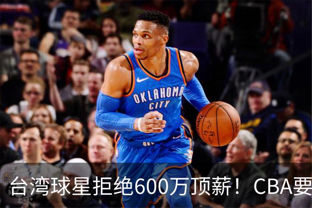 台湾球星拒绝600万顶薪！CBA要面对现实了