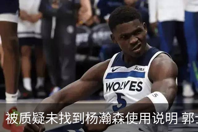 被质疑未找到杨瀚森使用说明 郭士强：发挥不佳早有预期