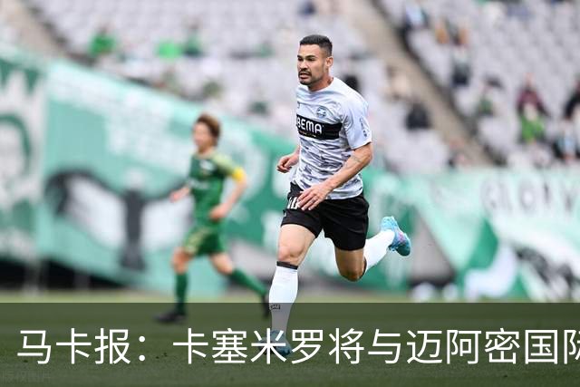 马卡报：卡塞米罗将与迈阿密国际签约3年，比梅西现有的合同还长