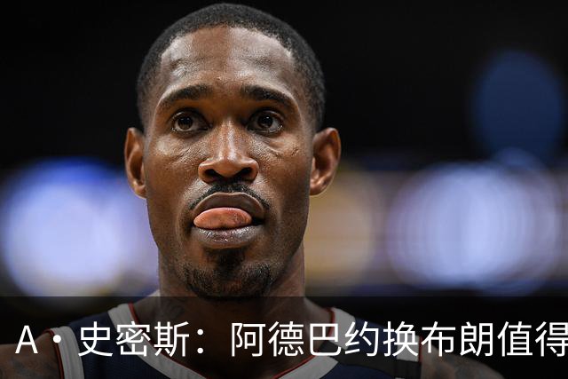 A·史密斯：阿德巴约换布朗值得热火考虑 但这会伤了阿德巴约的心