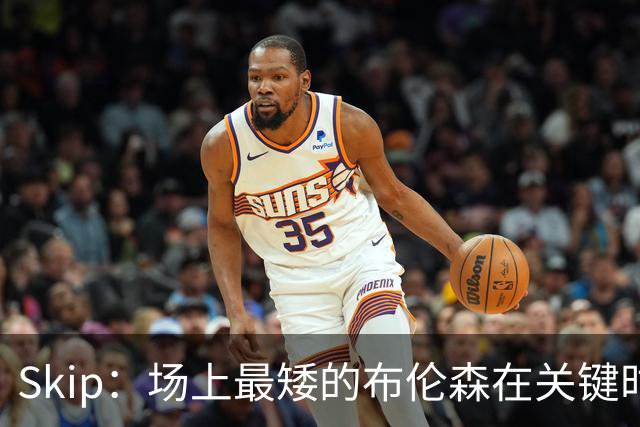 Skip：场上最矮的布伦森在关键时刻完胜了最高的文班亚马